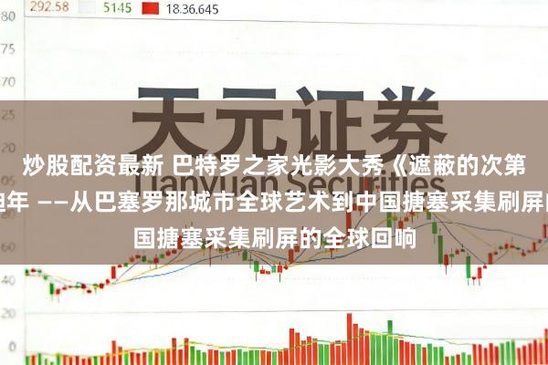 炒股配资最新 巴特罗之家光影大秀《遮蔽的次第》点亮高迪年 ——从巴塞罗那城市全球艺术到中国搪塞采集刷屏的全球回响