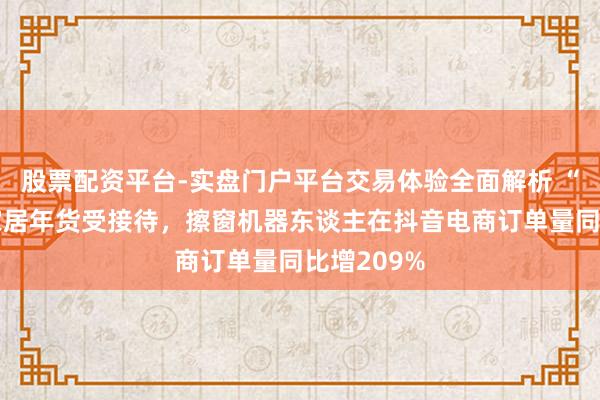 股票配资平台-实盘门户平台交易体验全面解析 “智能化”家居年货受接待，擦窗机器东谈主在抖音电商订单量同比增209%