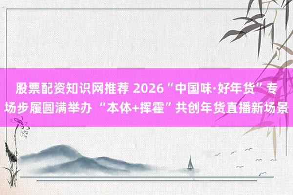 股票配资知识网推荐 2026“中国味·好年货”专场步履圆满举办 “本体+挥霍”共创年货直播新场景