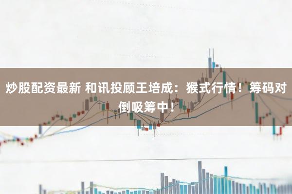 炒股配资最新 和讯投顾王培成：猴式行情！筹码对倒吸筹中！