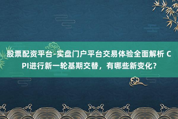 股票配资平台-实盘门户平台交易体验全面解析 CPI进行新一轮基期交替，有哪些新变化？