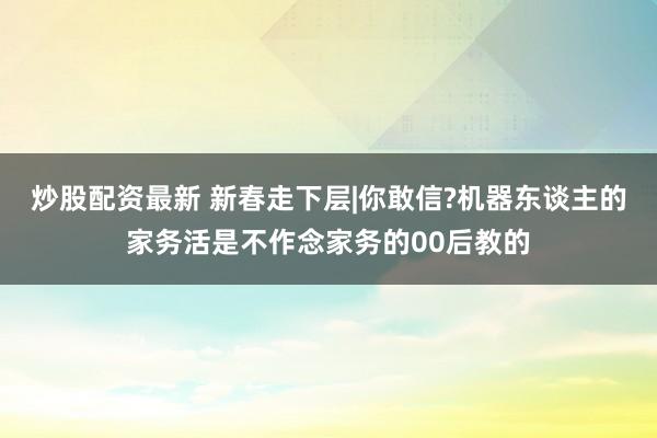 炒股配资最新 新春走下层|你敢信?机器东谈主的家务活是不作念家务的00后教的