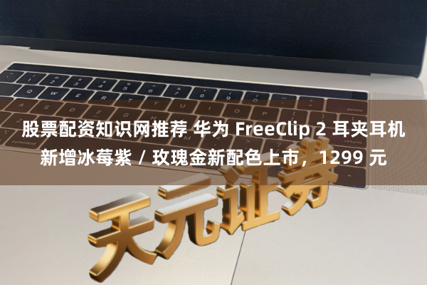股票配资知识网推荐 华为 FreeClip 2 耳夹耳机新增冰莓紫 / 玫瑰金新配色上市，1299 元