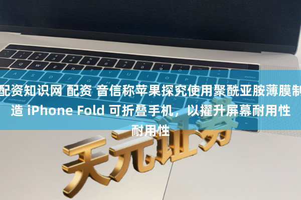 配资知识网 配资 音信称苹果探究使用聚酰亚胺薄膜制造 iPhone Fold 可折叠手机，以擢升屏幕耐用性