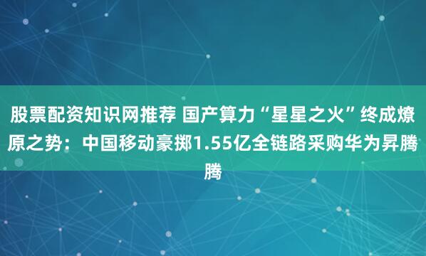 股票配资知识网推荐 国产算力“星星之火”终成燎原之势：中国移动豪掷1.55亿全链路采购华为昇腾
