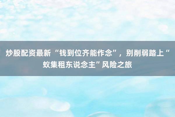 炒股配资最新 “钱到位齐能作念”，别削弱踏上“蚁集租东说念主”风险之旅