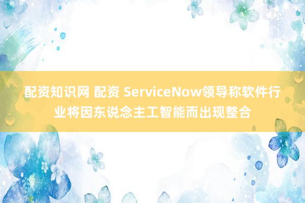 配资知识网 配资 ServiceNow领导称软件行业将因东说念主工智能而出现整合