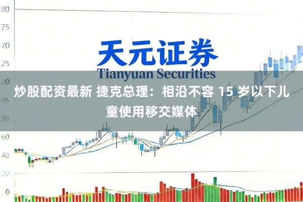 炒股配资最新 捷克总理：相沿不容 15 岁以下儿童使用移交媒体