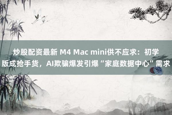 炒股配资最新 M4 Mac mini供不应求：初学版成抢手货，AI欺骗爆发引爆“家庭数据中心”需求