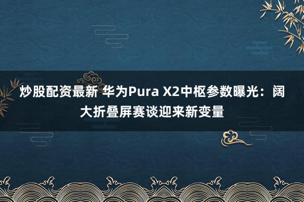 炒股配资最新 华为Pura X2中枢参数曝光：阔大折叠屏赛谈迎来新变量