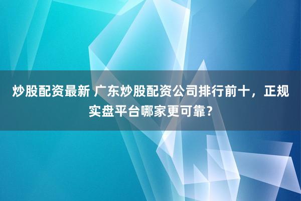 炒股配资最新 广东炒股配资公司排行前十，正规实盘平台哪家更可靠？
