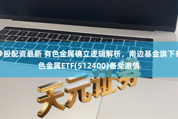 炒股配资最新 有色金属确立逻辑解析，南边基金旗下有色金属ETF(512400)备受激情