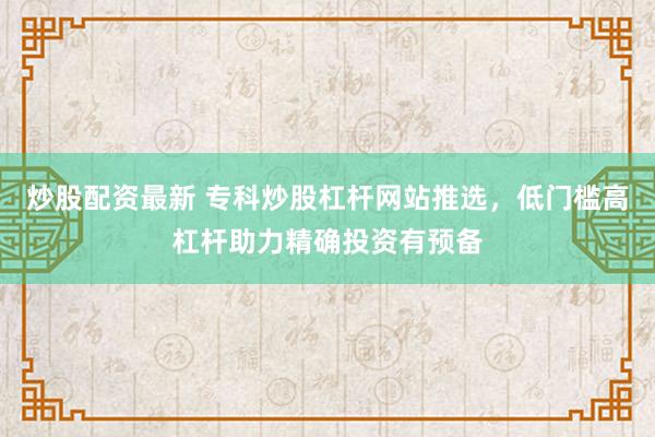 炒股配资最新 专科炒股杠杆网站推选，低门槛高杠杆助力精确投资有预备