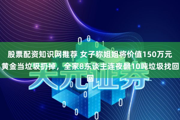 股票配资知识网推荐 女子称姐姐将价值150万元黄金当垃圾扔掉，全家8东谈主连夜翻10吨垃圾找回