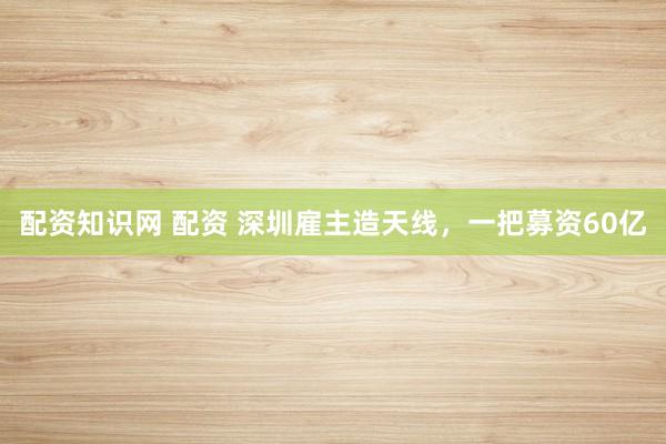 配资知识网 配资 深圳雇主造天线，一把募资60亿