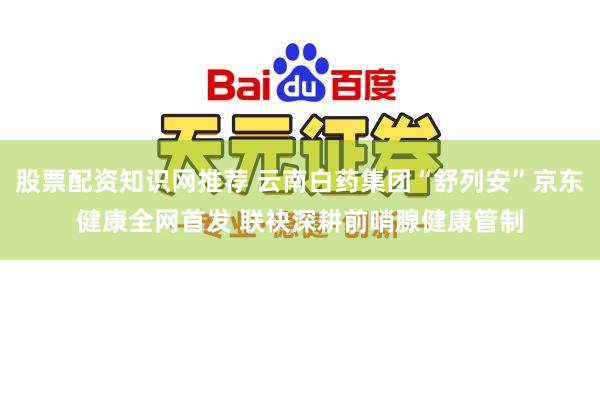 股票配资知识网推荐 云南白药集团“舒列安”京东健康全网首发 联袂深耕前哨腺健康管制