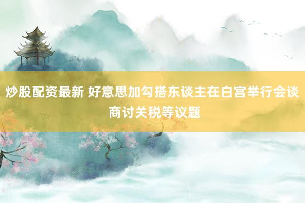 炒股配资最新 好意思加勾搭东谈主在白宫举行会谈 商讨关税等议题