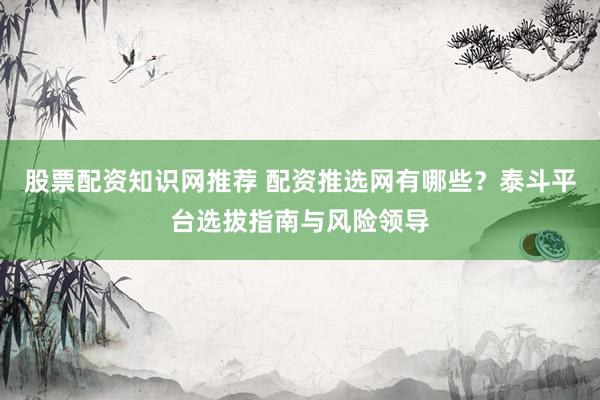 股票配资知识网推荐 配资推选网有哪些？泰斗平台选拔指南与风险领导