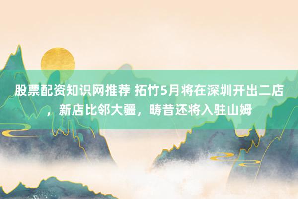 股票配资知识网推荐 拓竹5月将在深圳开出二店，新店比邻大疆，畴昔还将入驻山姆